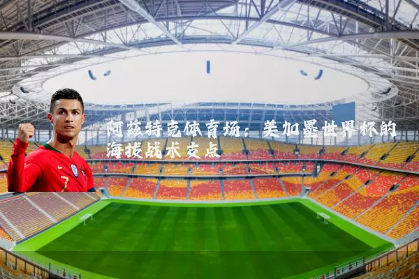 阿兹特克体育场：美加墨世界杯的海拔战术支点