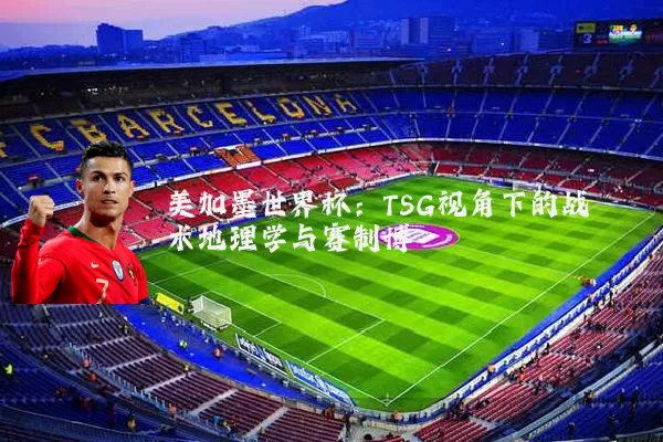美加墨世界杯:TSG视角下的战术地理学与赛制博弈