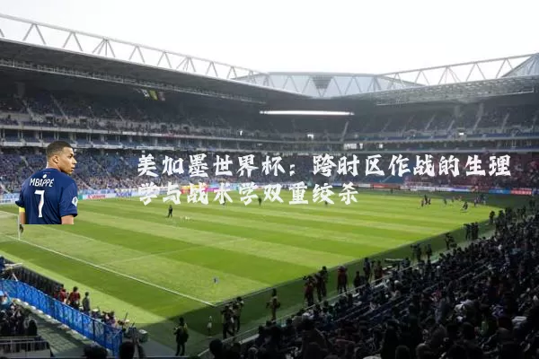 美加墨世界杯:跨时区作战的生理学与战术学双重绞杀