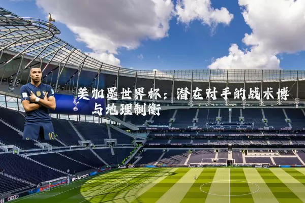 美加墨世界杯：潜在对手的战术博弈与地理制衡