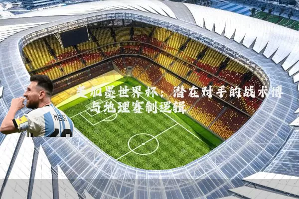 美加墨世界杯:潜在对手的战术博弈与地理赛制逻辑