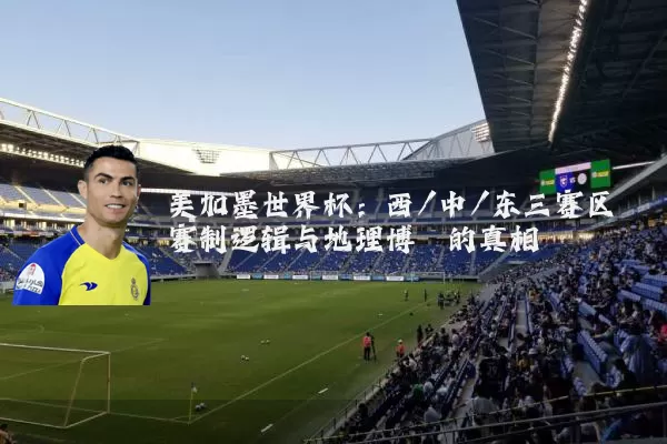 美加墨世界杯:西/中/东三赛区赛制逻辑与地理博弈的真相