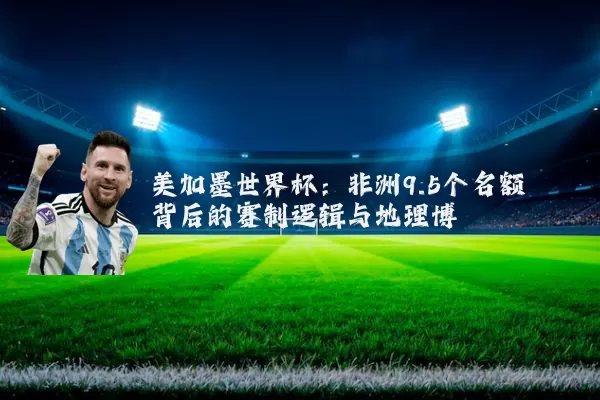 美加墨世界杯:非洲9.5个名额背后的赛制逻辑与地理博弈