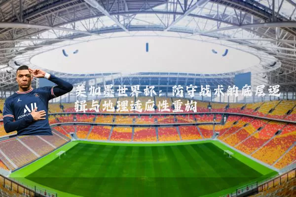 美加墨世界杯:防守战术的底层逻辑与地理适应性重构